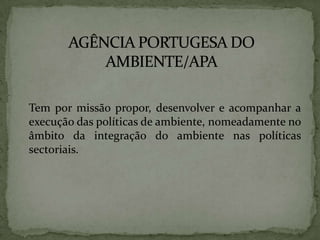 AGÊNCIA PORTUGESA DO AMBIENTE/APA	Tem por missão propor, desenvolver e acompanhar a execução das políticas de ambiente, nomeadamente no âmbito da integração do ambiente nas políticas sectoriais.