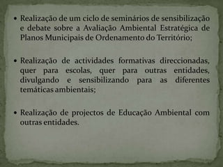 Realização de um ciclo de seminários de sensibilização e debate sobre a Avaliação Ambiental Estratégica de Planos Municipais de Ordenamento do Território;Realização de actividades formativas direccionadas, quer para escolas, quer para outras entidades, divulgando e sensibilizando para as diferentes temáticas ambientais;Realização de projectos de Educação Ambiental com outras entidades.