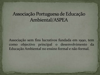 	Associação sem fins lucrativos fundada em 1990, tem como objectivo principal o desenvolvimento da Educação Ambiental no ensino formal e não formal.Associação Portuguesa de Educação Ambiental/ASPEA