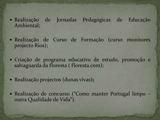 Realização de Jornadas Pedagógicas de Educação Ambiental;Realização de Curso de Formação (curso monitores projecto Rios);Criação de programa educativo de estudo, promoção e salvaguarda da floresta ( floresta.com);Realização projectos (dunas vivas);Realização de concurso (“Como manter Portugal limpo – outra Qualidade de Vida”).