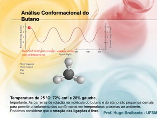 Análise Conformacional do
      Butano




Temperatura de 25 °C: 72% anti e 28% gauche.
Importante: As barreiras de rotação na molécula do butano e do etano são pequenas demais
para permitir o isolamento dos confôrmeros em temperaturas próximas ao ambiente.
Podemos considerar que a rotação das ligações é livre.
                                                         Prof. Hugo Braibante - UFSM
 