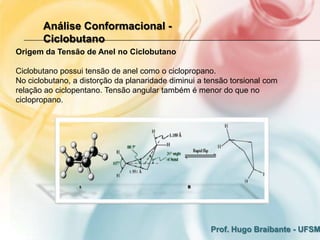 Análise Conformacional -
       Ciclobutano
Origem da Tensão de Anel no Ciclobutano

Ciclobutano possui tensão de anel como o ciclopropano.
No ciclobutano, a distorção da planaridade diminui a tensão torsional com
relação ao ciclopentano. Tensão angular também é menor do que no
ciclopropano.




                                                      Prof. Hugo Braibante - UFSM
 