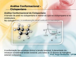 Análise Conformacional -
      Ciclopentano
Análise Conformacional do Ciclopentano
A tensão de anel no ciclopentano é menor do que no ciclopropano e no
ciclobutano.
No ciclopentano, a conformação mais estável é a envelope.




A conformação tipo envelope diminui a tensão torsional. A planaridade iria
introduzir considerável tensão torsional, pois todos os 10 átomos de hidrogênio
estariam eclipsados.                                    Prof. Hugo Braibante - UFSM
 