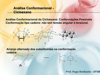 Análise Conformacional -
     Cicloexano

Análise Conformacional do Cicloexano: Conformações Possíveis
Conformação tipo cadeira: não tem tensão angular e torsional.




Arranjo alternado dos substituintes na conformação
cadeira:




                                          Prof. Hugo Braibante - UFSM
 