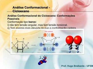 Análise Conformacional -
    Cicloexano
Análise Conformacional do Cicloexano: Conformações
Possíveis
Conformação tipo barco:
i) não tem tensão angular, mas tem tensão torsional.
ii) Tem energia mais elevada do que a conformação cadeira.




                                             Prof. Hugo Braibante - UFSM
 