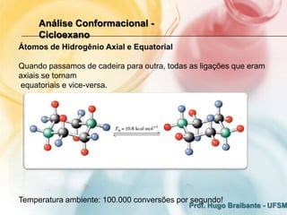 Análise Conformacional -
     Cicloexano
Átomos de Hidrogênio Axial e Equatorial

Quando passamos de cadeira para outra, todas as ligações que eram
axiais se tornam
equatoriais e vice-versa.




Temperatura ambiente: 100.000 conversões por segundo!
                                            Prof. Hugo Braibante - UFSM
 