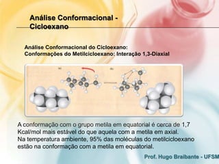 Análise Conformacional -
    Cicloexano

  Análise Conformacional do Cicloexano:
  Conformações do Metilcicloexano: Interação 1,3-Diaxial




A conformação com o grupo metila em equatorial é cerca de 1,7
Kcal/mol mais estável do que aquela com a metila em axial.
Na temperatura ambiente, 95% das moléculas do metilcicloexano
estão na conformação com a metila em equatorial.
                                              Prof. Hugo Braibante - UFSM
 