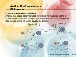 Análise Conformacional -
    Cicloexano
Conformações do Metilcicloexano
A tensão causada pela interação 1,3-diaxial no metilcicloexano é
similar àquela causada pela proximidade dos átomos de hidrogênio
dos grupos metila na forma gauche do butano.
                      Equatorial ; Y                  Axial ; Y




                                             Prof. Hugo Braibante - UFSM
 