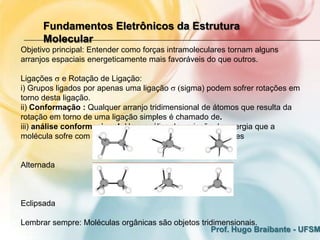 Fundamentos Eletrônicos da Estrutura
      Molecular
Objetivo principal: Entender como forças intramoleculares tornam alguns
arranjos espaciais energeticamente mais favoráveis do que outros.

Ligações e Rotação de Ligação:
i) Grupos ligados por apenas uma ligação sigma) podem sofrer rotações em
torno desta ligação.
ii) Conformação : Qualquer arranjo tridimensional de átomos que resulta da
rotação em torno de uma ligação simples é chamado de.
iii) análise conformacional: Uma análise da variação de energia que a
molécula sofre com os grupos girando em uma ligação simples


Alternada



Eclipsada

Lembrar sempre: Moléculas orgânicas são objetos tridimensionais.
                                                   Prof. Hugo Braibante - UFSM
 