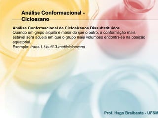 Análise Conformacional -
    Cicloexano
Análise Conformacional de Cicloalcanos Dissubstituídos
Quando um grupo alquila é maior do que o outro, a conformação mais
estável será aquela em que o grupo mais volumoso encontra-se na posição
equatorial.
Exemplo: trans-1-t-butil-3-metilcicloexano




                                                Prof. Hugo Braibante - UFSM
 