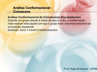Análise Conformacional -
    Cicloexano
Análise Conformacional de Cicloalcanos Dissubstituídos
Quando um grupo alquila é maior do que o outro, a conformação
mais estável será aquela em que o grupo mais volumoso encontra-se
na posição equatorial.
Exemplo: trans-1-t-butil-3-metilcicloexano




                                           Prof. Hugo Braibante - UFSM
 