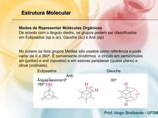 Estrutura Molecular

Modos de Representar Moléculas Orgânicas
De acordo com o ângulo diedro, os grupos podem ser classificados
em Eclipsados (sp e ac), Gauche (sc) e Anti (ap)


No butano os dois grupos Metilas são usados como referência e pode
variar de 0 a 360º. É conveniente dividirmos o círculo em semicírculos
sin (juntos) e anti (opostos) e em setores periplanar (quase plano) e
clinal (inclinado).
             Eclipsados                             Gauche
                             Anti
          Ângulo torsional 0º                       60º
          180º




                                                Prof. Hugo Braibante - UFSM
 