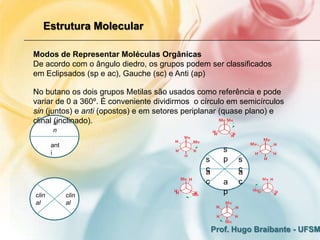 Estrutura Molecular

Modos de Representar Moléculas Orgânicas
De acordo com o ângulo diedro, os grupos podem ser classificados
em Eclipsados (sp e ac), Gauche (sc) e Anti (ap)

No butano os dois grupos Metilas são usados como referência e pode
variar de 0 a 360º. É conveniente dividirmos o círculo em semicírculos
sin (juntos) e anti (opostos) e em setores periplanar (quase plano) e
clinal si
       (inclinado).
       n

       ant
       i                                               s
                                                s      p   s
                                                c
                                                a          c
                                                           a
                                                c      a   c
clin         clin
                                                       p
al           al



                                                    Prof. Hugo Braibante - UFSM
 