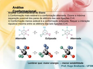 Análise
   Conformacional
Análise Conformacional do Etano
i) Conformação mais estável é a conformação alternada. Ocorre a máxima
separação possível dos pares de elétrons das seis ligações C-H.
ii) Conformação menos estável é a conformação eclipsada. Requer a interação
repulsiva máxima entre os elétrons das seis ligações C-H.




      Alternada                   Eclipsada              Alternada




                  Lembrar que: maior energia → menor estabilidade
                                              Prof. Hugo Braibante - UFSM
 