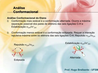 Análise
      Conformacional
Análise Conformacional do Etano
i) Conformação mais estável é a conformação alternada. Ocorre a máxima
   separação possível dos pares de elétrons das seis ligações C-H e
   Estabilização CH// CH

i)   Conformação menos estável é a conformação eclipsada. Requer a interação
     repulsiva máxima entre os elétrons das seis ligações C-H. Repulsão CH// CH


                                                    Estabilização   CH//   CH
       Repulsão    CH//   CH




                                                        Alternada
       Eclipsada



                                                   Prof. Hugo Braibante - UFSM
 