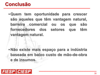 Conclusão
  Quem tem oportunidade para crescer
  são aqueles que têm vantagem natural,
  barreira comercial ou os que são
  fornecedores dos setores que têm
  vantagem natural.


  Não existe mais espaço para a indústria
  baseada em baixo custo de mão-de-obra
  e de insumos.


                                             35
 