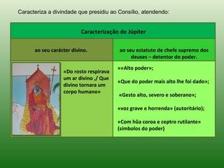 Caracteriza a divindade que presidiu ao Consílio, atendendo:


                          Caracterização de Júpiter

      ao seu carácter divino.           ao seu estatuto de chefe supremo dos
                                             deuses – detentor do poder.
                                        ««Alto poder»;
                  «Do rosto respirava
                  um ar divino ,/ Que
                                        «Que do poder mais alto lhe foi dado»;
                  divino tornara um
                  corpo humano»
                                        «Gesto alto, severo e soberano»;

                                        «voz grave e horrenda» (autoritário);

                                        «Com hũa coroa e ceptro rutilante»
                                        (símbolos do poder)
 