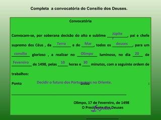 Completa a convocatória do Consílio dos Deuses.


                                   Convocatória


                                                      Júpite
Convocam-se, por soberana decisão do alto e sublime __________, pai e chefe
                                                      r
                        Terra          Mar              deuses
supremo dos Céus , da _________ e do ______, todos os __________, para um

 consílio                            Olimpo                     20
_________ glorioso , a realizar no __________ luminoso, no dia _____ de
 Fevereiro                 10            30
__________ de 1498, pelas _____ horas e ____ minutos, com a seguinte ordem de

trabalhos:

Ponto           Decidir o futuro dos Portugueses no Oriente.
                                          único                             :

_________________________________________________________

                                     Olimpo, 17 de Fevereiro, de 1498
                                               Júpiter
                                         O Presidente dos Deuses

                                             ________________
 