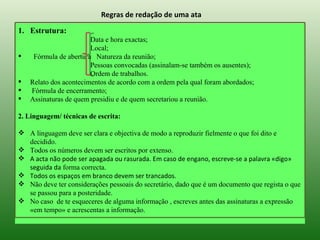 Regras de redação de uma ata

1. Estrutura:
                        Data e hora exactas;
                        Local;
    Fórmula de abertura Natureza da reunião;
                        Pessoas convocadas (assinalam-se também os ausentes);
                        Ordem de trabalhos.
   Relato dos acontecimentos de acordo com a ordem pela qual foram abordados;
   Fórmula de encerramento;
   Assinaturas de quem presidiu e de quem secretariou a reunião.

2. Linguagem/ técnicas de escrita:

 A linguagem deve ser clara e objectiva de modo a reproduzir fielmente o que foi dito e
  decidido.
 Todos os números devem ser escritos por extenso.
 A acta não pode ser apagada ou rasurada. Em caso de engano, escreve-se a palavra «digo»
  seguida da forma correcta.
 Todos os espaços em branco devem ser trancados.
 Não deve ter considerações pessoais do secretário, dado que é um documento que regista o que
  se passou para a posteridade.
 No caso de te esqueceres de alguma informação , escreves antes das assinaturas a expressão
  «em tempo» e acrescentas a informação.
 