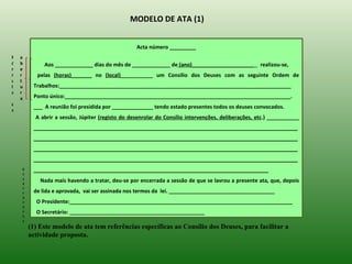 MODELO DE ATA (1)


                                                  Acta número _________
F   a
ó   b        Aos _____________ dias do mês de _____________ de (ano)_____________________           realizou-se,
r   e
m   r      pelas (horas)_______ no (local)___________ um Consílio dos Deuses com as seguinte Ordem de
u   t
l   u    Trabalhos:_______________________________________________________________________________
a   r
    a    Ponto único:_____________________________________________________________________________.
d
         ___ A reunião foi presidida por ______________ tendo estado presentes todos os deuses convocados.
e
          A abrir a sessão, Júpiter (registo do desenrolar do Consílio intervenções, deliberações, etc.) ___________
         __________________________________________________________________________________________
         __________________________________________________________________________________________
         __________________________________________________________________________________________
         __________________________________________________________________________________________
    E    ________________________________________________________________________________
    n
    c
    e
            Nada mais havendo a tratar, deu-se por encerrada a sessão de que se lavrou a presente ata, que, depois
    r
    r    de lida e aprovada, vai ser assinada nos termos da lei. ____________________________________
    a
    m     O Presidente:____________________________________________________________________________
    e
    n     O Secretário: ______________________________________________
    t
    o
        (1) Este modelo de ata tem referências específicas ao Consílio dos Deuses, para facilitar a
        actividade proposta.
 