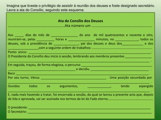 Imagina que tiveste o privilégio de assistir à reunião dos deuses e foste designado secretário.
Lavra a ata do Consílio, seguindo este esquema:


                  Ata do Consílio dos Deuses
…………………………………………………….Ata número um ………………………………………………………..

Aos _____ dias do mês de _______________ do ano de mil quatrocentos e noventa e oito,
reuniram-se, pelas __________ horas e _______________ minutos, no _____________, todos os
deuses, sob a presidência de ______________, pai dos deuses e deus dos____________ e dos
_________________,com a seguinte ordem de trabalhos: ……………………………………………………………….
Ponto único: _____________________________________________________________________.
O Presidente do Consílio deu inicio à sessão, lembrando aos membros presentes _______________
________________________________________________________________________________ .
Em seguida, traçou, de forma elogiosa, o percurso ________________________________________
______________________________________ e decidiu _________________________________ .
Baco ___________________________________________________________________________ .
Por seu turno, Vénus _____________________________________ . Uma posição secundada por
________________________________________________________________________________ .
Ouvidos        todos        os       argumentos,        _____________,        tendo       aspergido
________________________________________________________________________________ .
E, nada mais havendo a tratar, foi encerrada a sessão, da qual se lavrou a presente acta que, depois
de lida e aprovada, vai ser assinada nos termos da lei do Fado eterno……………………………………………….

O presidente: _____________________________________________________________________
O Secretário: ______________________________________________________________________
 