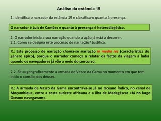 Análise da estância 19

1. Identifica o narrador da estância 19 e classifica-o quanto à presença.

O narrador é Luís de Camões e quanto à presença é heterodiegético.

2. O narrador inicia a sua narração quando a ação já está a decorrer.
2.1. Como se designa este processo de narração? Justifica.

R.: Este processo de narração chama-se narração in media res (característica do
género épico), porque o narrador começa a relatar os factos da viagem à Índia
quando os navegadores já vão a meio do percurso.

2.2. Situa geograficamente a armada de Vasco da Gama no momento em que tem
início o consílio dos deuses.

R.: A armada de Vasco da Gama encontrava-se já no Oceano Índico, no canal de
Moçambique, entre a costa sudeste africana e a ilha de Madagáscar «Já no largo
Oceano navegavam».
 
