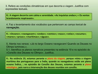 3. Refere as condições climatéricas em que decorria a viagem. Justifica com
expressões textuais.

R.: A viagem decorria com calma e serenidade. «As inquietas ondas»; « Os ventos
brandamente respiravam».

4. Faz o levantamento dos vocábulos que pertencem ao campo lexical de
navegação.

R.: «Oceano»; «navegavam»; «ondas»; «ventos»; «naus»; «velas»; «escuma»;
«mares»; «proas»; «marítimas»; «águas».

5. Atenta nos versos: «Já no largo Oceano navegavam/ Quando os Deuses no
Olimpo luminoso,».
5.1. Identifica os planos narrativos presentes na estância 19 e no episódio do
«Consílio dos Deuses no Olimpo». Justifica.

R.: Na estância 19, estamos perante o plano da viagem, porque relata a viagem
marítima dos portugueses para a Índia, quando os navegadores estão em pleno
oceano Índico, ; no episódio do Consílio dos Deuses, estamos perante o plano
mitológico, pois narra a intervenção dos deuses reunidos em consílio.
 