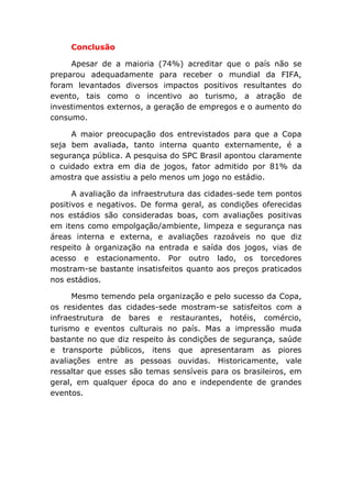 Conclusão
Apesar de a maioria (74%) acreditar que o país não se
preparou adequadamente para receber o mundial da FIFA,
foram levantados diversos impactos positivos resultantes do
evento, tais como o incentivo ao turismo, a atração de
investimentos externos, a geração de empregos e o aumento do
consumo.
A maior preocupação dos entrevistados para que a Copa
seja bem avaliada, tanto interna quanto externamente, é a
segurança pública. A pesquisa do SPC Brasil apontou claramente
o cuidado extra em dia de jogos, fator admitido por 81% da
amostra que assistiu a pelo menos um jogo no estádio.
A avaliação da infraestrutura das cidades-sede tem pontos
positivos e negativos. De forma geral, as condições oferecidas
nos estádios são consideradas boas, com avaliações positivas
em itens como empolgação/ambiente, limpeza e segurança nas
áreas interna e externa, e avaliações razoáveis no que diz
respeito à organização na entrada e saída dos jogos, vias de
acesso e estacionamento. Por outro lado, os torcedores
mostram-se bastante insatisfeitos quanto aos preços praticados
nos estádios.
Mesmo temendo pela organização e pelo sucesso da Copa,
os residentes das cidades-sede mostram-se satisfeitos com a
infraestrutura de bares e restaurantes, hotéis, comércio,
turismo e eventos culturais no país. Mas a impressão muda
bastante no que diz respeito às condições de segurança, saúde
e transporte públicos, itens que apresentaram as piores
avaliações entre as pessoas ouvidas. Historicamente, vale
ressaltar que esses são temas sensíveis para os brasileiros, em
geral, em qualquer época do ano e independente de grandes
eventos.
 