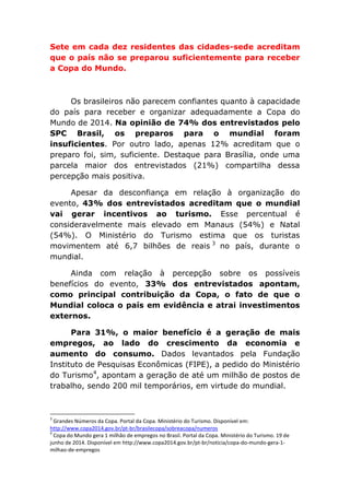 Sete em cada dez residentes das cidades-sede acreditam
que o país não se preparou suficientemente para receber
a Copa do Mundo.
Os brasileiros não parecem confiantes quanto à capacidade
do país para receber e organizar adequadamente a Copa do
Mundo de 2014. Na opinião de 74% dos entrevistados pelo
SPC Brasil, os preparos para o mundial foram
insuficientes. Por outro lado, apenas 12% acreditam que o
preparo foi, sim, suficiente. Destaque para Brasília, onde uma
parcela maior dos entrevistados (21%) compartilha dessa
percepção mais positiva.
Apesar da desconfiança em relação à organização do
evento, 43% dos entrevistados acreditam que o mundial
vai gerar incentivos ao turismo. Esse percentual é
consideravelmente mais elevado em Manaus (54%) e Natal
(54%). O Ministério do Turismo estima que os turistas
movimentem até 6,7 bilhões de reais 3
no país, durante o
mundial.
Ainda com relação à percepção sobre os possíveis
benefícios do evento, 33% dos entrevistados apontam,
como principal contribuição da Copa, o fato de que o
Mundial coloca o país em evidência e atrai investimentos
externos.
Para 31%, o maior benefício é a geração de mais
empregos, ao lado do crescimento da economia e
aumento do consumo. Dados levantados pela Fundação
Instituto de Pesquisas Econômicas (FIPE), a pedido do Ministério
do Turismo4
, apontam a geração de até um milhão de postos de
trabalho, sendo 200 mil temporários, em virtude do mundial.
3
Grandes Números da Copa. Portal da Copa. Ministério do Turismo. Disponível em:
http://www.copa2014.gov.br/pt-br/brasilecopa/sobreacopa/numeros
4
Copa do Mundo gera 1 milhão de empregos no Brasil. Portal da Copa. Ministério do Turismo. 19 de
junho de 2014. Disponível em http://www.copa2014.gov.br/pt-br/noticia/copa-do-mundo-gera-1-
milhao-de-empregos
 
