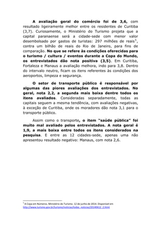 A avaliação geral do comércio foi de 3,6, com
resultado ligeiramente melhor entre os residentes de Curitiba
(3,7). Curiosamente, o Ministério do Turismo projeta que a
capital paranaense será a cidade-sede com menor valor
desembolsado por gastos de turistas: 297 milhões de reais5
,
contra um bilhão de reais do Rio de Janeiro, para fins de
comparação. No que se refere às condições oferecidas para
o turismo / cultura / eventos durante a Copa do Mundo,
os entrevistados dão nota positiva (3,5). Em Curitiba,
Fortaleza e Manaus a avaliação melhora, indo para 3,8. Dentro
do intervalo neutro, ficam os itens referentes às condições dos
aeroportos, limpeza e segurança.
O setor de transporte público é responsável por
algumas das piores avaliações dos entrevistados. No
geral, nota 2,2, a segunda mais baixa dentre todos os
itens avaliados. Consideradas separadamente, todas as
capitais seguem a mesma tendência, com avaliações negativas,
à exceção de Curitiba, onde os moradores dão nota 3,1 para o
transporte público.
Assim como o transporte, o item “saúde pública” foi
muito mal avaliado pelos entrevistados. A nota geral é
1,9, a mais baixa entre todos os itens considerados na
pesquisa. E entre as 12 cidades-sede, apenas uma não
apresentou resultado negativo: Manaus, com nota 2,6.
5
A Copa em Números. Ministério do Turismo. 12 de junho de 2014. Disponível em
http://www.turismo.gov.br/turismo/noticias/todas_noticias/20140612_2.html
 