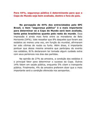 Para 44%, segurança pública é determinante para que a
Copa do Mundo seja bem avaliada, dentro e fora do país.
Na percepção de 44% dos entrevistados pelo SPC
Brasil, o item “segurança pública” é o mais importante
para determinar se a Copa do Mundo será bem avaliada,
tanto pelos brasileiros quanto pelo resto do mundo. Essa
impressão é ainda mais forte entre os moradores de Belo
Horizonte (54%). Vale ressaltar que 8% daqueles que foram aos
estádios ao menos uma vez, em função do mundial, afirmaram
ter sido vítimas de roubo ou furto. Além disso, é importante
pontuar que dessa mesma amostra que participou do evento
nos estádios, 81% declararam ter tomado algum cuidado extra
com seus pertences nos dias das partidas.
Na opinião de 27% da amostra, a condição dos estádios é
o principal fator para determinar o sucesso da Copa. Outros
14% falam em saúde pública, enquanto 5% citam o transporte
público. Finalmente, 4% da amostra preferem dizer que o mais
importante será a condição oferecida nos aeroportos.
 