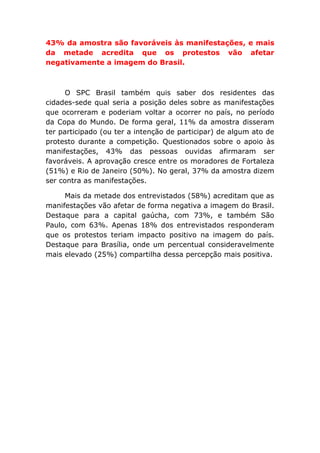 43% da amostra são favoráveis às manifestações, e mais
da metade acredita que os protestos vão afetar
negativamente a imagem do Brasil.
O SPC Brasil também quis saber dos residentes das
cidades-sede qual seria a posição deles sobre as manifestações
que ocorreram e poderiam voltar a ocorrer no país, no período
da Copa do Mundo. De forma geral, 11% da amostra disseram
ter participado (ou ter a intenção de participar) de algum ato de
protesto durante a competição. Questionados sobre o apoio às
manifestações, 43% das pessoas ouvidas afirmaram ser
favoráveis. A aprovação cresce entre os moradores de Fortaleza
(51%) e Rio de Janeiro (50%). No geral, 37% da amostra dizem
ser contra as manifestações.
Mais da metade dos entrevistados (58%) acreditam que as
manifestações vão afetar de forma negativa a imagem do Brasil.
Destaque para a capital gaúcha, com 73%, e também São
Paulo, com 63%. Apenas 18% dos entrevistados responderam
que os protestos teriam impacto positivo na imagem do país.
Destaque para Brasília, onde um percentual consideravelmente
mais elevado (25%) compartilha dessa percepção mais positiva.
 