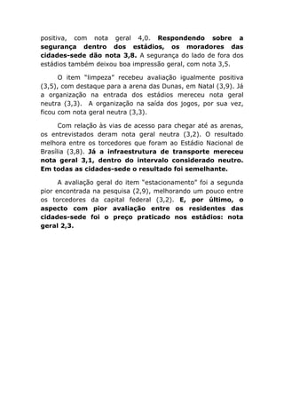 positiva, com nota geral 4,0. Respondendo sobre a
segurança dentro dos estádios, os moradores das
cidades-sede dão nota 3,8. A segurança do lado de fora dos
estádios também deixou boa impressão geral, com nota 3,5.
O item “limpeza” recebeu avaliação igualmente positiva
(3,5), com destaque para a arena das Dunas, em Natal (3,9). Já
a organização na entrada dos estádios mereceu nota geral
neutra (3,3). A organização na saída dos jogos, por sua vez,
ficou com nota geral neutra (3,3).
Com relação às vias de acesso para chegar até as arenas,
os entrevistados deram nota geral neutra (3,2). O resultado
melhora entre os torcedores que foram ao Estádio Nacional de
Brasília (3,8). Já a infraestrutura de transporte mereceu
nota geral 3,1, dentro do intervalo considerado neutro.
Em todas as cidades-sede o resultado foi semelhante.
A avaliação geral do item “estacionamento” foi a segunda
pior encontrada na pesquisa (2,9), melhorando um pouco entre
os torcedores da capital federal (3,2). E, por último, o
aspecto com pior avaliação entre os residentes das
cidades-sede foi o preço praticado nos estádios: nota
geral 2,3.
 