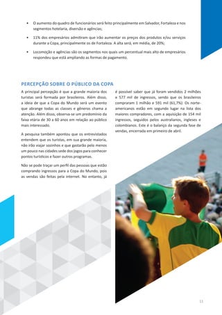 A principal percepção é que a grande maioria dos
turistas será formada por brasileiros. Além disso,
a ideia de que a Copa do Mundo será um evento
que abrange todas as classes e gêneros chama a
atenção. Além disso, observa-se um predomínio da
faixa etária de 30 a 60 anos em relação ao público
mais interessado.
A pesquisa também apontou que os entrevistados
entendem que os turistas, em sua grande maioria,
não irão viajar sozinhos e que gastarão pelo menos
um pouco nas cidades sede dos jogos para conhecer
pontos turísticos e fazer outros programas.
Não se pode traçar um perfil das pessoas que estão
comprando ingressos para a Copa do Mundo, pois
as vendas são feitas pela internet. No entanto, já
é possível saber que já foram vendidos 2 milhões
e 577 mil de ingressos, sendo que os brasileiros
compraram 1 milhão e 591 mil (61,7%). Os norte-
americanos estão em segundo lugar na lista dos
maiores compradores, com a aquisição de 154 mil
ingressos, seguidos pelos australianos, ingleses e
colombianos. Este é o balanço da segunda fase de
vendas, encerrada em primeiro de abril.
PERCEPÇÃO SOBRE O PÚBLICO DA COPA
•	 O aumento do quadro de funcionários será feito principalmente em Salvador, Fortaleza e nos
segmentos hotelaria, diversão e agências;
•	 11% dos empresários admitiram que irão aumentar os preços dos produtos e/ou serviços
durante a Copa, principalmente os de Fortaleza. A alta será, em média, de 20%;
•	 Locomoção e agências são os segmentos nos quais um percentual mais alto de empresários
respondeu que está ampliando as formas de pagamento.
11
 