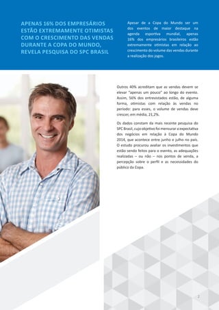 Outros 40% acreditam que as vendas devem se
elevar “apenas um pouco” ao longo do evento.
Assim, 56% dos entrevistados estão, de alguma
forma, otimistas com relação às vendas no
período: para esses, o volume de vendas deve
crescer, em média, 21,2%.
Os dados constam da mais recente pesquisa do
SPC Brasil, cujo objetivo foi mensurar a expectativa
dos negócios em relação à Copa do Mundo
2014, que acontece entre junho e julho no país.
O estudo procurou avaliar os investimentos que
estão sendo feitos para o evento, as adequações
realizadas – ou não – nos pontos de venda, a
percepção sobre o perfil e as necessidades do
público da Copa.
APENAS 16% DOS EMPRESÁRIOS
ESTÃO EXTREMAMENTE OTIMISTAS
COM O CRESCIMENTO DAS VENDAS
DURANTE A COPA DO MUNDO,
REVELA PESQUISA DO SPC BRASIL
Apesar de a Copa do Mundo ser um
dos eventos de maior destaque na
agenda esportiva mundial, apenas
16% dos empresários brasileiros estão
extremamente otimistas em relação ao
crescimento do volume das vendas durante
a realização dos jogos.
2
 