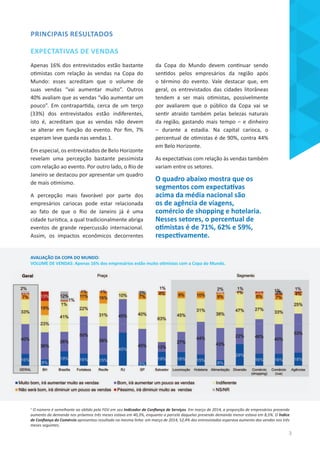 AVALIAÇÃO DA COPA DO MUNDO:
VOLUME DE VENDAS: Apenas 16% dos empresários estão muito otimistas com a Copa do Mundo.
PRINCIPAIS RESULTADOS
EXPECTATIVAS DE VENDAS
Apenas 16% dos entrevistados estão bastante
otimistas com relação às vendas na Copa do
Mundo: esses acreditam que o volume de
suas vendas “vai aumentar muito”. Outros
40% avaliam que as vendas “vão aumentar um
pouco”. Em contrapartida, cerca de um terço
(33%) dos entrevistados estão indiferentes,
isto é, acreditam que as vendas não devem
se alterar em função do evento. Por fim, 7%
esperam leve queda nas vendas 1.
Em especial, os entrevistados de Belo Horizonte
revelam uma percepção bastante pessimista
com relação ao evento. Por outro lado, o Rio de
Janeiro se destacou por apresentar um quadro
de mais otimismo.
A percepção mais favorável por parte dos
empresários cariocas pode estar relacionada
ao fato de que o Rio de Janeiro já é uma
cidade turística, a qual tradicionalmente abriga
eventos de grande repercussão internacional.
Assim, os impactos econômicos decorrentes
da Copa do Mundo devem continuar sendo
sentidos pelos empresários da região após
o término do evento. Vale destacar que, em
geral, os entrevistados das cidades litorâneas
tendem a ser mais otimistas, possivelmente
por avaliarem que o público da Copa vai se
sentir atraído também pelas belezas naturais
da região, gastando mais tempo – e dinheiro
– durante a estadia. Na capital carioca, o
percentual de otimistas é de 90%, contra 44%
em Belo Horizonte.
As expectativas com relação às vendas também
variam entre os setores.
O quadro abaixo mostra que os
segmentos com expectativas
acima da média nacional são
os de agência de viagens,
comércio de shopping e hotelaria.
Nesses setores, o percentual de
otimistas é de 71%, 62% e 59%,
respectivamente.
1
O número é semelhante ao obtido pela FGV em seu Indicador de Confiança de Serviços. Em março de 2014, a proporção de empresários prevendo
aumento da demanda nos próximos três meses estava em 40,3%, enquanto a parcela daquelas prevendo demanda menor estava em 8,5%. O Índice
de Confiança do Comércio apresentou resultado na mesma linha: em março de 2014, 52,4% dos entrevistados esperava aumento das vendas nos três
meses seguintes.
3
 