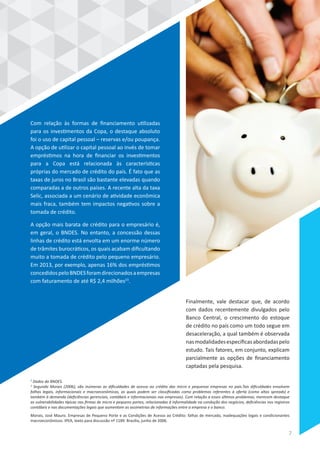 Com relação às formas de financiamento utilizadas
para os investimentos da Copa, o destaque absoluto
foi o uso de capital pessoal – reservas e/ou poupança.
A opção de utilizar o capital pessoal ao invés de tomar
empréstimos na hora de financiar os investimentos
para a Copa está relacionada às características
próprias do mercado de crédito do país. É fato que as
taxas de juros no Brasil são bastante elevadas quando
comparadas a de outros países. A recente alta da taxa
Selic, associada a um cenário de atividade econômica
mais fraca, também tem impactos negativos sobre a
tomada de crédito.
A opção mais barata de crédito para o empresário é,
em geral, o BNDES. No entanto, a concessão dessas
linhas de crédito está envolta em um enorme número
de trâmites burocráticos, os quais acabam dificultando
muito a tomada de crédito pelo pequeno empresário.
Em 2013, por exemplo, apenas 16% dos empréstimos
concedidospeloBNDESforamdirecionadosaempresas
com faturamento de até R$ 2,4 milhões23
.
Finalmente, vale destacar que, de acordo
com dados recentemente divulgados pelo
Banco Central, o crescimento do estoque
de crédito no país como um todo segue em
desaceleração, a qual também é observada
nasmodalidadesespecíficasabordadaspelo
estudo. Tais fatores, em conjunto, explicam
parcialmente as opções de financiamento
captadas pela pesquisa.
2
Dados do BNDES.
3
Segundo Morais (2006), são inúmeras as dificuldades de acesso ao crédito das micro e pequenas empresas no país.Tais dificuldades envolvem
falhas legais, informacionais e macroeconômicas, as quais podem ser classificadas como problemas referentes à oferta (como altos spreads) e
também à demanda (deficiências gerenciais, contábeis e informacionais nas empresas). Com relação a esses últimos problemas, merecem destaque
as vulnerabilidades típicas nas firmas de micro e pequeno portes, relacionadas à informalidade na condução dos negócios, deficiências nos registros
contábeis e nas documentações legais que aumentam as assimetrias de informações entre a empresa e o banco.
Morais, José Mauro. Empresas de Pequeno Porte e as Condições de Acesso ao Crédito: falhas de mercado, inadequações legais e condicionantes
macroeconômicos. IPEA, texto para discussão nº 1189. Brasília, junho de 2006.
7
 