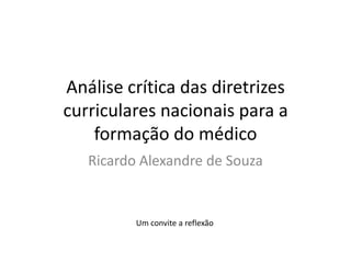 Análise crítica das diretrizes
curriculares nacionais para a
    formação do médico
   Ricardo Alexandre de Souza


          Um convite a reflexão
 