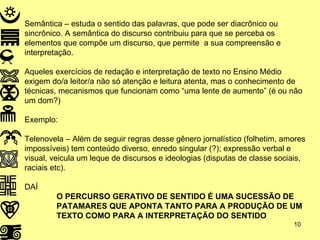Semântica – estuda o sentido das palavras, que pode ser diacrônico ou sincrônico. A semântica do discurso contribuiu para que se perceba os elementos que compõe um discurso, que permite  a sua compreensão e interpretação. Aqueles exercícios de redação e interpretação de texto no Ensino Médio exigem do/a leitor/a não só atenção e leitura atenta, mas o conhecimento de técnicas, mecanismos que funcionam como “uma lente de aumento” (é ou não um dom?) Exemplo: Telenovela – Além de seguir regras desse gênero jornalístico (folhetim, amores impossíveis) tem conteúdo diverso, enredo singular (?); expressão verbal e visual, veicula um leque de discursos e ideologias (disputas de classe sociais, raciais etc).  DAÍ O PERCURSO GERATIVO DE SENTIDO É UMA SUCESSÃO DE  PATAMARES QUE APONTA TANTO PARA A PRODUÇÃO DE UM  TEXTO COMO PARA A INTERPRETAÇÃO DO SENTIDO 