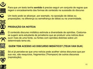 Para que um texto tenha  sentido  é preciso seguir um conjunto de regras que regem o encadeamento das formas de conteúdo na sucessão do discurso Um texto pode se alicerçar, por exemplo, na oposição de idéias ou proposições; na diferença ou semelhança de idéias ou na unanimidade. PRODUÇÃO DA NOTÍCIA O conteúdo discurso midiático estimula a diversidade de opiniões. Costuma-se sugerir ao/a estudante de jornalismo que ao produzir uma notícia deve ouvir mais de uma fonte, ou fontes com opiniões distintas sobre um determinado tema etc. QUEM TEM ACESSO AO DISCURSO MIDIÁTICO? (TEUN VAN DIJK ) Só aí já percebe-se que uma notícia pode acolher vários discursos que por sua vez, são resquícios, fragmentos (Thompson) de outros discursos (reprodução). 