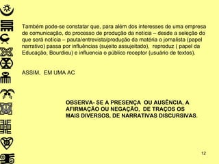 Também pode-se constatar que, para além dos interesses de uma empresa de comunicação, do processo de produção da notícia – desde a seleção do que será notícia – pauta/entrevista/produção da matéria o jornalista (papel narrativo) passa por influências (sujeito assujeitado),  reproduz ( papel da Educação, Bourdieu) e influencia o público receptor (usuário de textos). ASSIM, EM UMA AC OBSERVA- SE A PRESENÇA  OU AUSÊNCIA, A  AFIRMAÇÃO OU NEGAÇÃO,  DE TRAÇOS OS  MAIS DIVERSOS, DE NARRATIVAS DISCURSIVAS . 