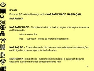 3ª aula Em uma AC existe diferença  entre  NARRATIVIDADE   NARRAÇÃO . NARRATIVA NARRATIVIDADE -  Compõem todos os textos, segue uma lógica sucessiva e diferenciada. Início - meio - fim  lead  -  sub-lead  – corpo da matéria/reportagem  NARRAÇÃO  – É uma classe de discurso em que estados e transformações estão ligadas a personagens individualizadas. NARRATIVA  (jornalística) – Segundo Muniz Sodré, é qualquer discurso capaz de evocar um mundo concebido como real. 