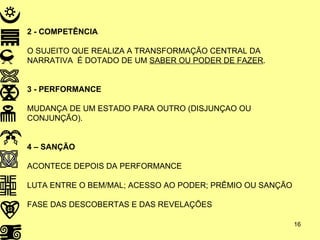 2 - COMPETÊNCIA O SUJEITO QUE REALIZA A TRANSFORMAÇÃO CENTRAL DA NARRATIVA  É DOTADO DE UM  SABER OU PODER DE FAZER . 3 - PERFORMANCE MUDANÇA DE UM ESTADO PARA OUTRO (DISJUNÇAO OU CONJUNÇÃO). 4 – SANÇÃO ACONTECE DEPOIS DA PERFORMANCE LUTA ENTRE O BEM/MAL; ACESSO AO PODER; PRÊMIO OU SANÇÃO FASE DAS DESCOBERTAS E DAS REVELAÇÕES 