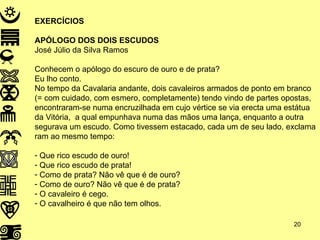 EXERCÍCIOS APÓLOGO DOS DOIS ESCUDOS José Júlio da Silva Ramos Conhecem o apólogo do escuro de ouro e de prata? Eu lho conto. No tempo da Cavalaria andante, dois cavaleiros armados de ponto em branco (= com cuidado, com esmero, completamente) tendo vindo de partes opostas, encontraram-se numa encruzilhada em cujo vértice se via erecta uma estátua da Vitória,  a qual empunhava numa das mãos uma lança, enquanto a outra segurava um escudo. Como tivessem estacado, cada um de seu lado, exclama ram ao mesmo tempo: Que rico escudo de ouro! Que rico escudo de prata! Como de prata? Não vê que é de ouro? Como de ouro? Não vê que é de prata? O cavaleiro é cego. O cavalheiro é que não tem olhos. 