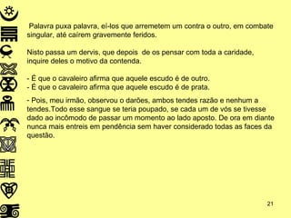 Palavra puxa palavra, eí-los que arremetem um contra o outro, em combate singular, até caírem gravemente feridos. Nisto passa um dervis, que depois  de os pensar com toda a caridade, inquire deles o motivo da contenda. - É que o cavaleiro afirma que aquele escudo é de outro. - É que o cavaleiro afirma que aquele escudo é de prata. Pois, meu irmão, observou o darões, ambos tendes razão e nenhum a tendes.Todo esse sangue se teria poupado, se cada um de vós se tivesse dado ao incômodo de passar um momento ao lado aposto. De ora em diante nunca mais entreis em pendência sem haver considerado todas as faces da questão. 