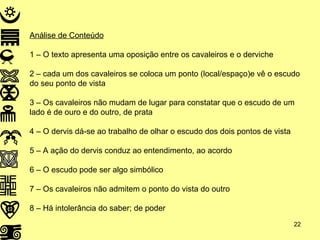 Análise de Conteúdo 1 – O texto apresenta uma oposição entre os cavaleiros e o derviche 2 – cada um dos cavaleiros se coloca um ponto (local/espaço)e vê o escudo do seu ponto de vista 3 – Os cavaleiros não mudam de lugar para constatar que o escudo de um lado é de ouro e do outro, de prata 4 – O dervis dá-se ao trabalho de olhar o escudo dos dois pontos de vista 5 – A ação do dervis conduz ao entendimento, ao acordo 6 – O escudo pode ser algo simbólico 7 – Os cavaleiros não admitem o ponto do vista do outro 8 – Há intolerância do saber; de poder 