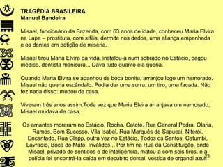 TRAGÉDIA BRASILEIRA Manuel Bandeira Misael, funcionário da Fazenda, com 63 anos de idade, conheceu Maria Elvira na Lapa – prostituta, com sífilis, dermite nos dedos, uma aliança empenhada e os dentes em petição de miséria. Misael tirou Maria Elvira da vida, instalou-a num sobrado no Estácio, pagou médico, dentista manicura... Dava tudo quanto ela queria. Quando Maria Elvira se apanhou de boca bonita, arranjou logo um namorado. Misael não queria escândalo. Podia dar uma surra, um tiro, uma facada. Não fez nada disso: mudou de casa. Viveram três anos assim.Toda vez que Maria Elvira arranjava um namorado, Misael mudava de casa. Os amantes moraram no Estácio, Rocha, Catete, Rua General Pedra, Olaria, Ramos, Bom Sucesso, Vila Isabel, Rua Marquês de Sapucai, Niterói, Encantado, Rua Clapp, outra vez no Estácio, Todos os Santos, Catumbi, Lavradio, Boca do Mato, Inválidos... Por fim na Rua da Constituição, onde Misael, privado de sentidos e de inteligência, matou-a com seis tiros, e a polícia foi encontrá-la caída em decúbito dorsal, vestida de organdi azul. 