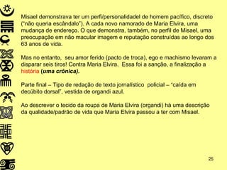 Misael demonstrava ter um perfi/personalidadel de homem pacífico, discreto (“não queria escândalo”). A cada novo namorado de Maria Elvira, uma mudança de endereço. O que demonstra, também, no perfil de Misael, uma preocupação em não macular imagem e reputação construídas ao longo dos 63 anos de vida. Mas no entanto,  seu amor ferido (pacto de troca), ego e machismo levaram a disparar seis tiros! Contra Maria Elvira.  Essa foi a sanção, a finalização a  história  ( uma crônica).   Parte final – Tipo de redação de texto jornalístico  policial – “caída em decúbito dorsal”, vestida de organdi azul. Ao descrever o tecido da roupa de Maria Elvira (organdi) há uma descrição da qualidade/padrão de vida que Maria Elvira passou a ter com Misael.  
