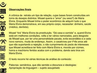 Observações finais A crônica de  retrata um tipo de relação, cujas bases foram construídas em torno de desejos distintos: Misael queria o “amor” (ou sexo?) de Maria Elvira. Enquanto Misael tinha o poder econômico de adquirir tudo o que Maria Elvira demonstrava, em seu próprio corpo, necessitar: dinheiro, saúde (médico, dentista). Misael “tira” Maria Elvira da prostituição. “Dá casa e comida” e, quand Elvira está em melhores condições, volta a ter vários namorados, para desgosto de Misael que, por ter uma personalidade pacata, evita escandâlos e a cada novo namoro, muda de endereço. Assim, o casalviveu por t^rês anos até que não suportando a rejeição, o não cumprimento do pacto de interesses que Misael acreditava ter feito com Maria Elvira e, movido por ciúmes, honra e machismo feridos acaba com o problema, dando seis tiros em Maria Elvira. O texto recorre há várias técnicas de análise do conteúdo: Palavras- semântica, que dão sentido a discursos e ideologias: Apropriação da linguagem – sujeito assujeitado 
