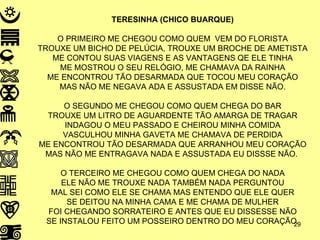 TERESINHA (CHICO BUARQUE) O PRIMEIRO ME CHEGOU COMO QUEM  VEM DO FLORISTA TROUXE UM BICHO DE PELÚCIA, TROUXE UM BROCHE DE AMETISTA ME CONTOU SUAS VIAGENS E AS VANTAGENS QE ELE TINHA ME MOSTROU O SEU RELÓGIO, ME CHAMAVA DA RAINHA ME ENCONTROU TÃO DESARMADA QUE TOCOU MEU CORAÇÃO MAS NÃO ME NEGAVA ADA E ASSUSTADA EM DISSE NÃO. O SEGUNDO ME CHEGOU COMO QUEM CHEGA DO BAR TROUXE UM LITRO DE AGUARDENTE TÃO AMARGA DE TRAGAR INDAGOU O MEU PASSADO E CHEIROU MINHA COMIDA VASCULHOU MINHA GAVETA ME CHAMAVA DE PERDIDA ME ENCONTROU TÃO DESARMADA QUE ARRANHOU MEU CORAÇÃO MAS NÃO ME ENTRAGAVA NADA E ASSUSTADA EU DISSSE NÃO.  O TERCEIRO ME CHEGOU COMO QUEM CHEGA DO NADA ELE NÃO ME TROUXE NADA TAMBÉM NADA PERGUNTOU MAL SEI COMO ELE SE CHAMA MAS ENTENDO QUE ELE QUER SE DEITOU NA MINHA CAMA E ME CHAMA DE MULHER FOI CHEGANDO SORRATEIRO E ANTES QUE EU DISSESSE NÃO SE INSTALOU FEITO UM POSSEIRO DENTRO DO MEU CORAÇÃO. 